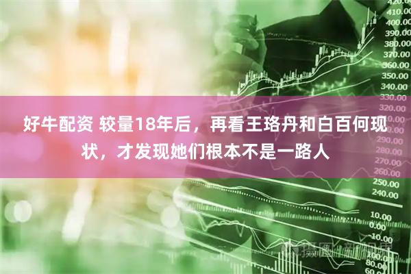 好牛配资 较量18年后，再看王珞丹和白百何现状，才发现她们根本不是一路人
