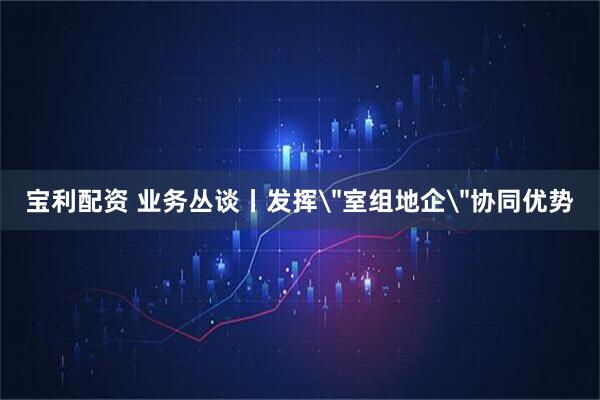 宝利配资 业务丛谈丨发挥＂室组地企＂协同优势