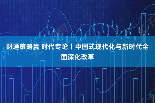 财通策略赢 时代专论丨中国式现代化与新时代全面深化改革