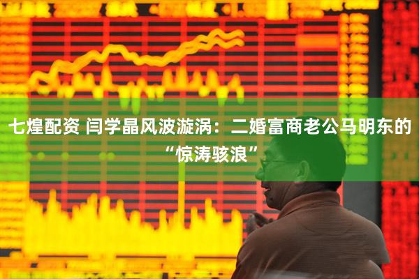 七煌配资 闫学晶风波漩涡：二婚富商老公马明东的“惊涛骇浪”