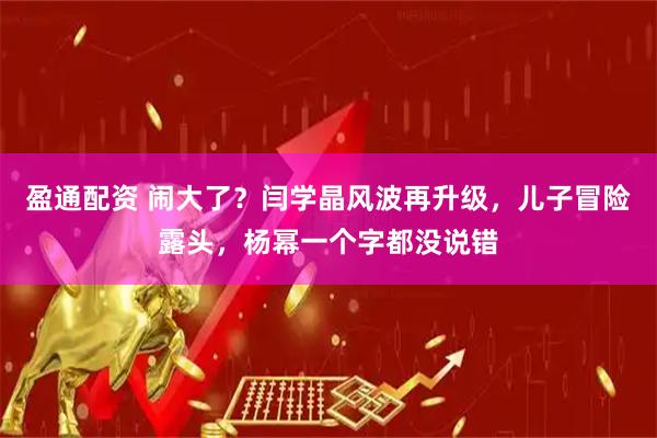 盈通配资 闹大了？闫学晶风波再升级，儿子冒险露头，杨幂一个字都没说错