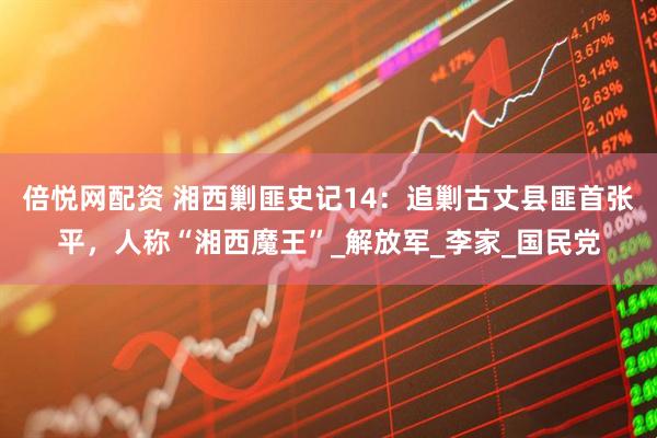 倍悦网配资 湘西剿匪史记14：追剿古丈县匪首张平，人称“湘西魔王”_解放军_李家_国民党