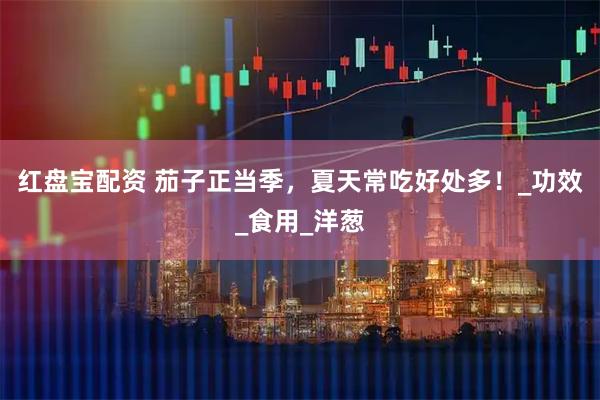 红盘宝配资 茄子正当季，夏天常吃好处多！_功效_食用_洋葱