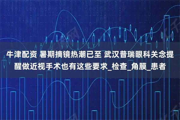 牛津配资 暑期摘镜热潮已至 武汉普瑞眼科关念提醒做近视手术也有这些要求_检查_角膜_患者