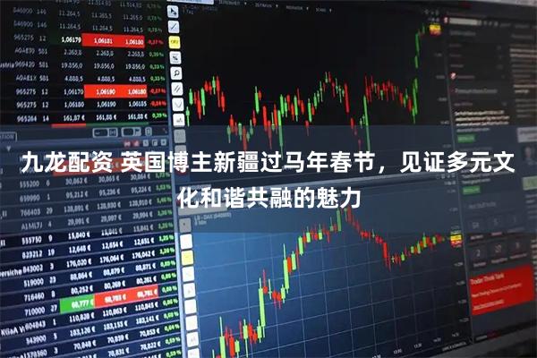 九龙配资 英国博主新疆过马年春节，见证多元文化和谐共融的魅力