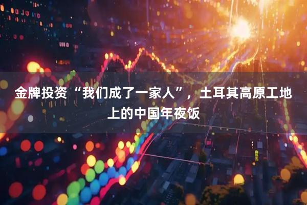 金牌投资 “我们成了一家人”，土耳其高原工地上的中国年夜饭
