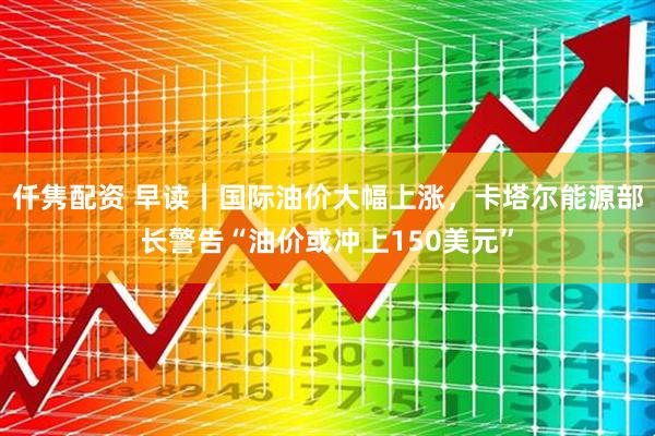 仟隽配资 早读｜国际油价大幅上涨，卡塔尔能源部长警告“油价或冲上150美元”