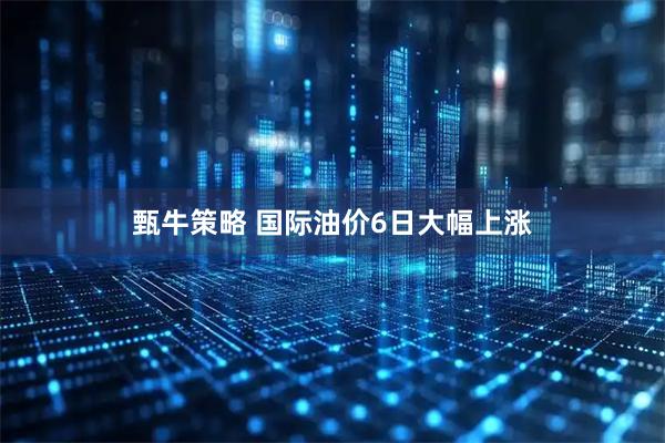 甄牛策略 国际油价6日大幅上涨