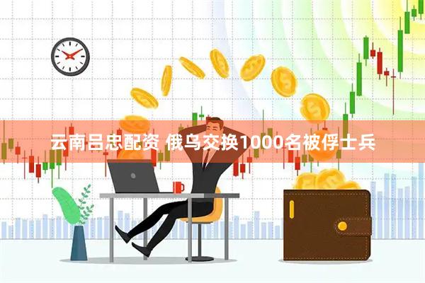 云南吕忠配资 俄乌交换1000名被俘士兵