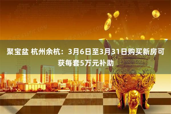 聚宝盆 杭州余杭：3月6日至3月31日购买新房可获每套5万元补助