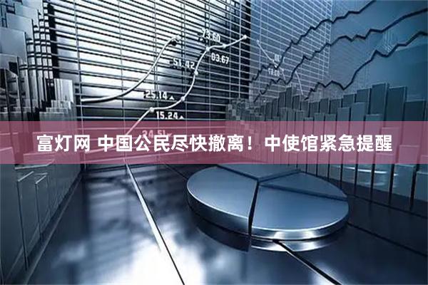 富灯网 中国公民尽快撤离！中使馆紧急提醒